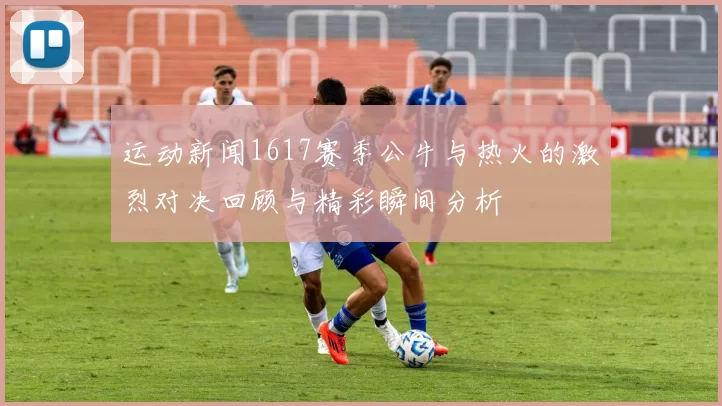 运动新闻1617赛季公牛与热火的激烈对决回顾与精彩瞬间分析