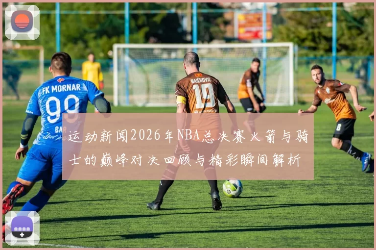 运动新闻2026年NBA总决赛火箭与骑士的巅峰对决回顾与精彩瞬间解析