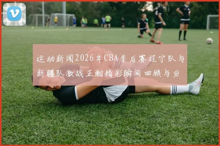 运动新闻2026年CBA季后赛辽宁队与新疆队激战正酣精彩瞬间回顾与分析